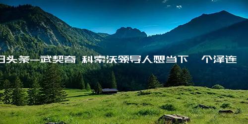 今日头条-武契奇 科索沃领导人想当下一个泽连斯基，其挑衅行为将致科索沃局势失控